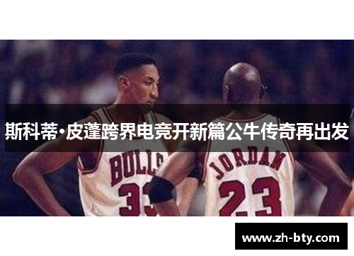 斯科蒂·皮蓬跨界电竞开新篇公牛传奇再出发