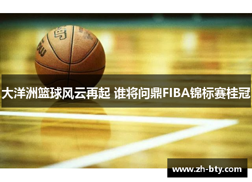 大洋洲篮球风云再起 谁将问鼎FIBA锦标赛桂冠